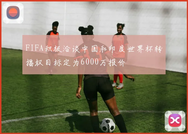 FIFA积极洽谈中国和印度世界杯转播权目标定为6000万报价