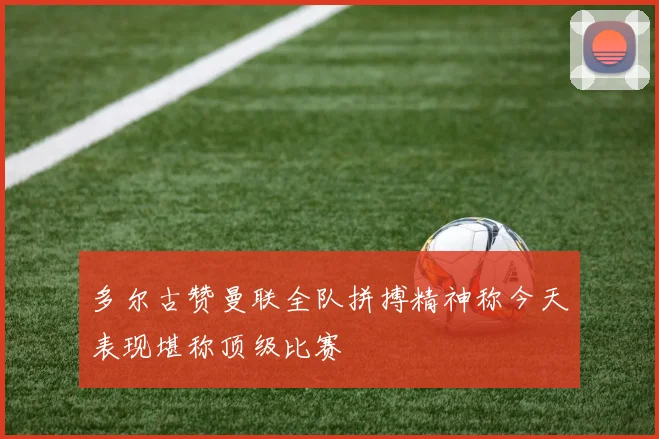 多尔古赞曼联全队拼搏精神称今天表现堪称顶级比赛