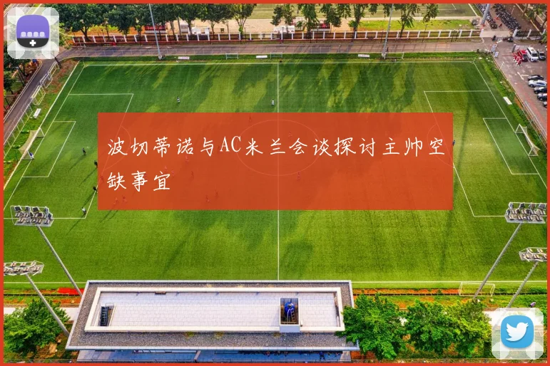 波切蒂诺与AC米兰会谈探讨主帅空缺事宜