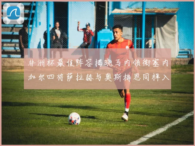非洲杯最佳阵容揭晓马内领衔塞内加尔四将萨拉赫与奥斯梅恩同样入选