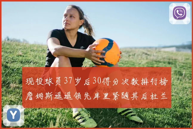 现役球员37岁后30得分次数排行榜詹姆斯遥遥领先库里紧随其后杜兰特位列第三