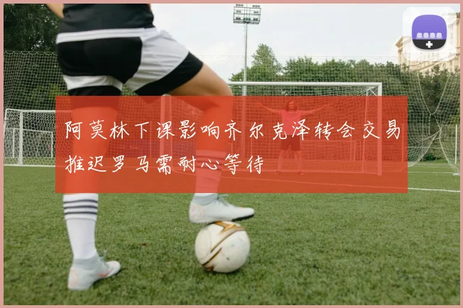 阿莫林下课影响齐尔克泽转会交易推迟罗马需耐心等待