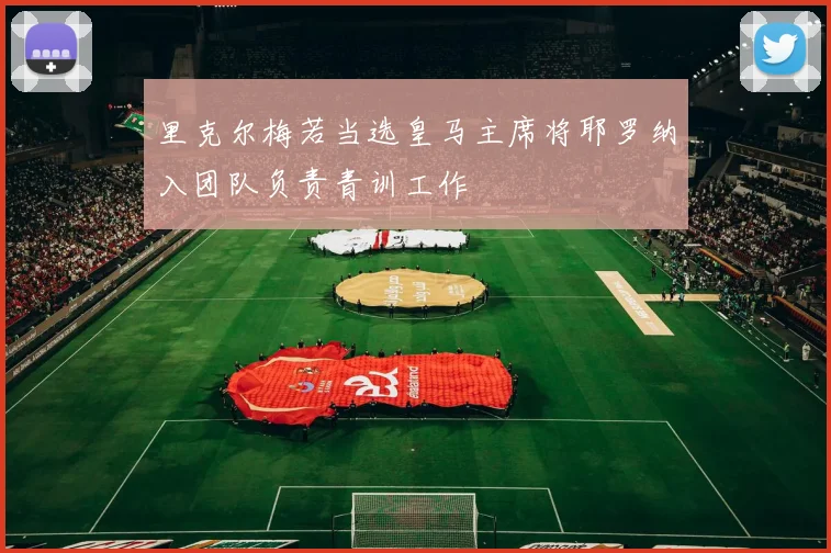 里克尔梅若当选皇马主席将耶罗纳入团队负责青训工作