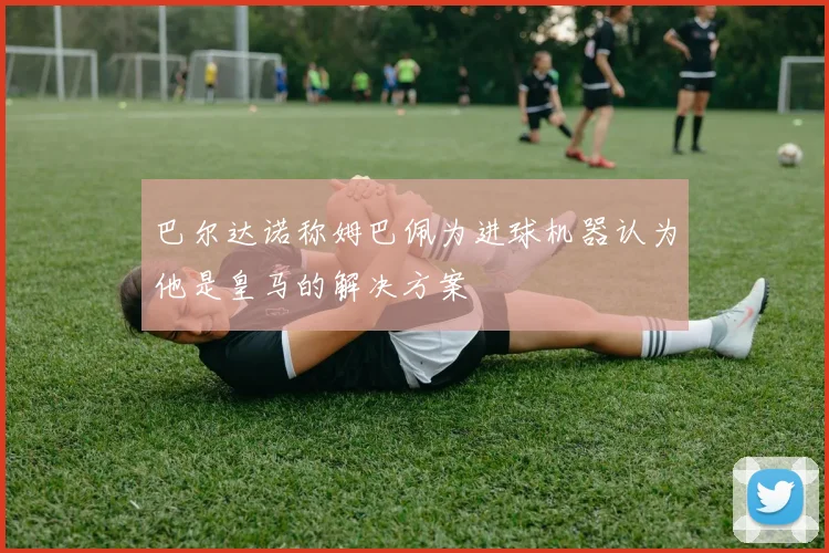 巴尔达诺称姆巴佩为进球机器认为他是皇马的解决方案