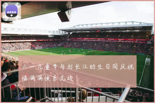 六一儿童节与刘长江的生日同庆祝福满满快乐无边
