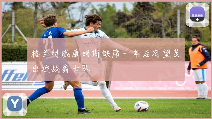 格兰特威廉姆斯缺席一年后有望复出迎战爵士队