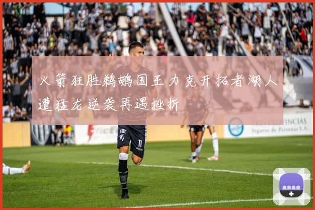 火箭狂胜鹈鹕国王力克开拓者湖人遭猛龙逆袭再遇挫折