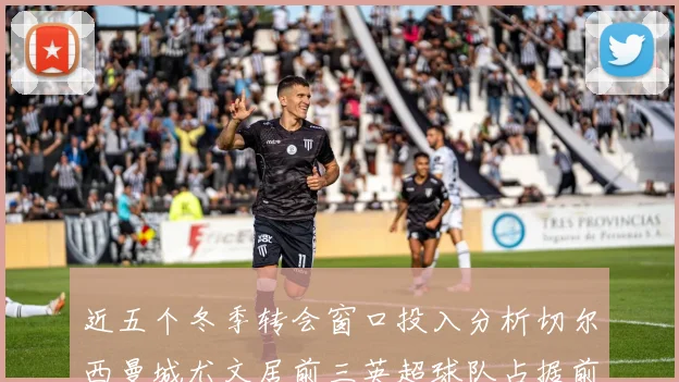 近五个冬季转会窗口投入分析切尔西曼城尤文居前三英超球队占据前十五名中的七席