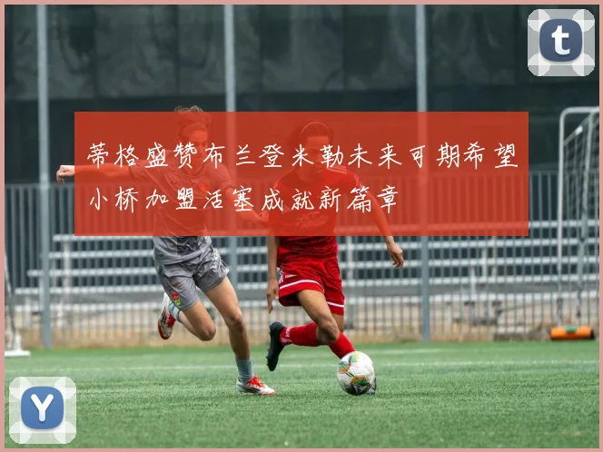 蒂格盛赞布兰登米勒未来可期希望小桥加盟活塞成就新篇章