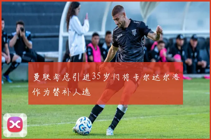 曼联考虑引进35岁门将卡尔达尔洛作为替补人选