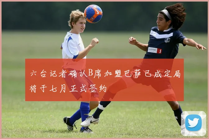 六台记者确认B席加盟巴萨已成定局将于七月正式签约