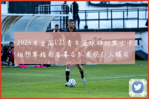 2026年全国U21青年篮球锦标赛女子组预赛精彩落幕各队表现引人瞩目