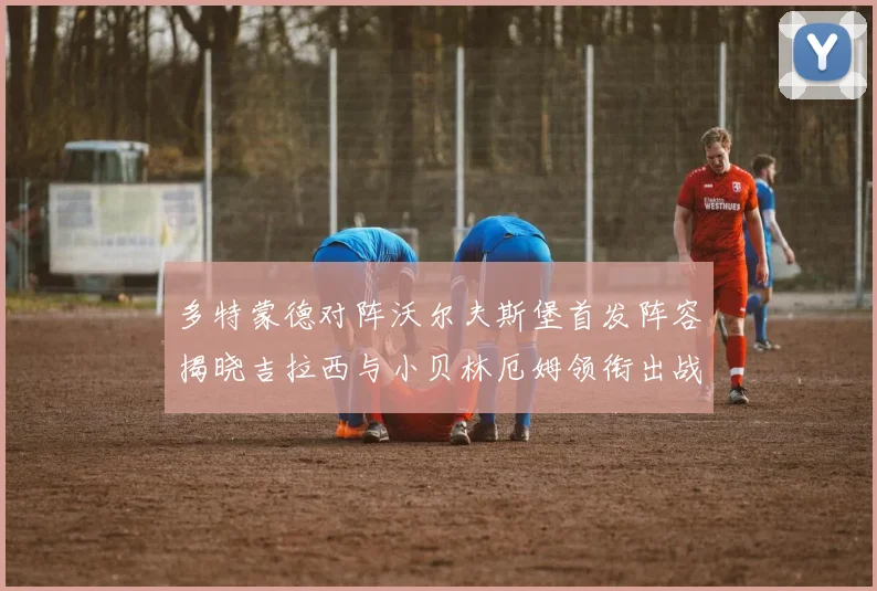 多特蒙德对阵沃尔夫斯堡首发阵容揭晓吉拉西与小贝林厄姆领衔出战